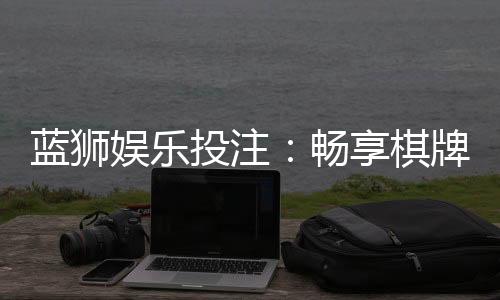蓝狮娱乐投注：畅享棋牌电游的精彩投注体验