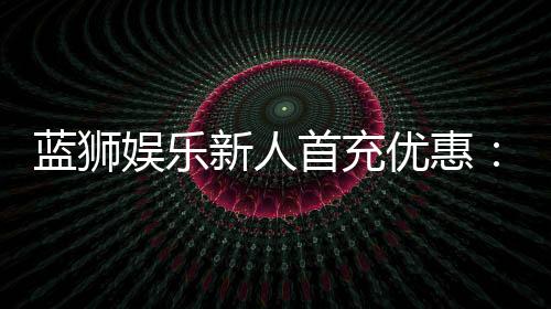 蓝狮娱乐新人首充优惠：独家福利助你轻松赢取首战红利