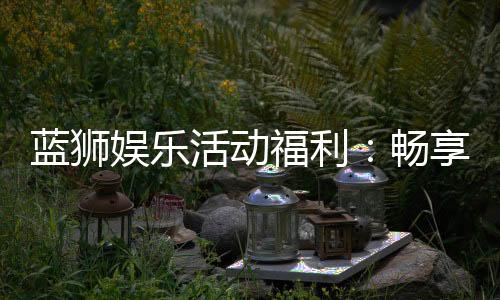 蓝狮娱乐活动福利：畅享多重好礼与独家优惠
