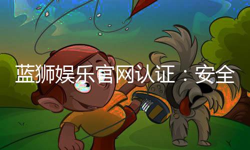 蓝狮娱乐官网认证：安全可靠的在线娱乐平台首选