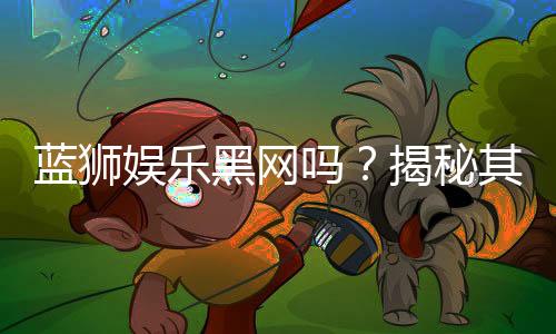 蓝狮娱乐黑网吗？揭秘其安全性与玩家真实体验