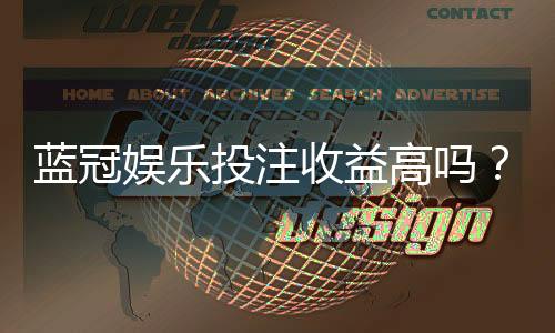 蓝冠娱乐投注收益高吗？资深玩家揭秘真实盈利空间