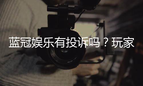 蓝冠娱乐有投诉吗？玩家真实反馈与投诉处理解析
