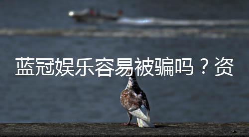 蓝冠娱乐容易被骗吗？资深玩家揭秘防骗技巧与平台选择
