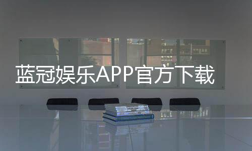 蓝冠娱乐APP官方下载通道：畅享顶级棋牌电游的快捷入口