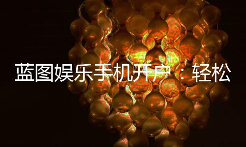 蓝图娱乐手机开户：轻松三步完成注册畅享顶级棋牌体验