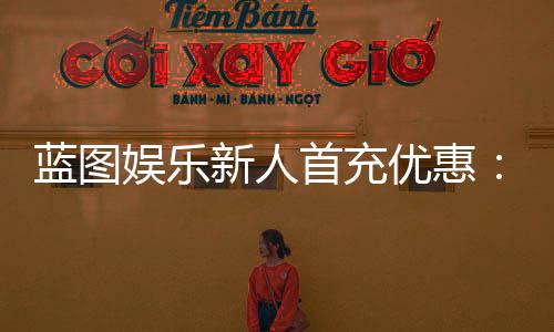 蓝图娱乐新人首充优惠：首充即送豪礼新手专享福利翻倍！