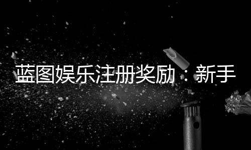 蓝图娱乐注册奖励：新手必领豪礼与独家优惠攻略