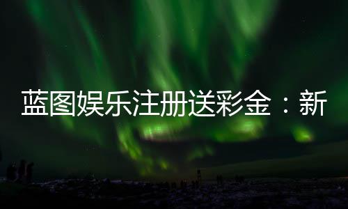 蓝图娱乐注册送彩金:新人专享彩金礼包及注册攻略