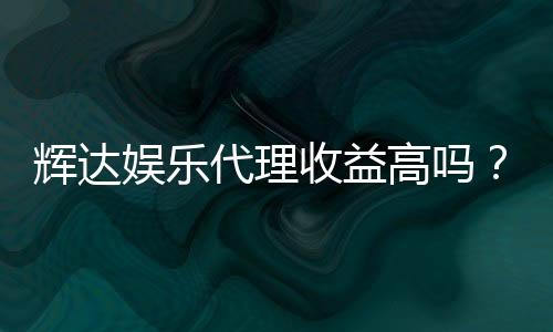 辉达娱乐代理收益高吗？深入解析代理分成模式与赚钱潜力