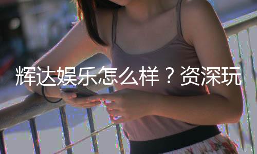 辉达娱乐怎么样？资深玩家带你全面评测体验