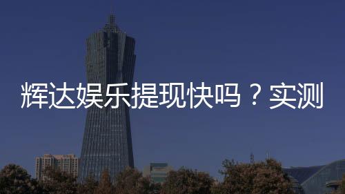 辉达娱乐提现快吗?实测到账速度与玩家体验分享