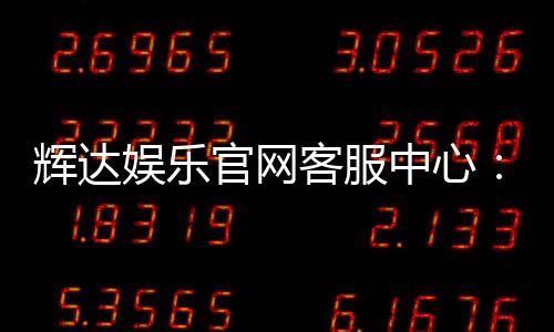 辉达娱乐官网客服中心：专业服务与高效解决方案指南