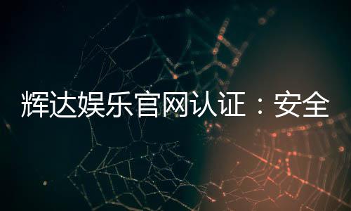 辉达娱乐官网认证：安全可靠的官方平台体验指南