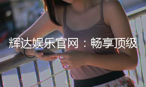 辉达娱乐官网：畅享顶级棋牌与电子游艺的豪华盛宴