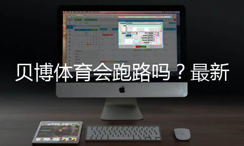 贝博体育会跑路吗？最新信誉调查、风险评估与玩家维权全攻略
