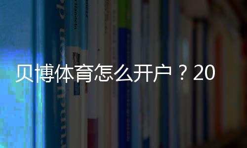 贝博体育怎么开户？2026最新版注册流程、新手实名认证与充值详解