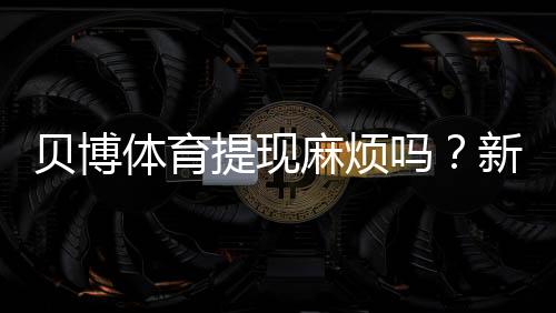 贝博体育提现麻烦吗?新手必看提现流程、到账时间与常见问题排查