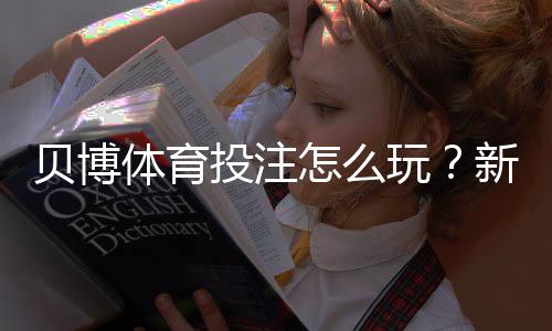 贝博体育投注怎么玩？新手注册、充值、投注与安全攻略