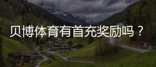 贝博体育有首充奖励吗？首充优惠详解与领取攻略