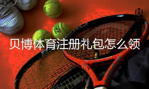 贝博体育注册礼包怎么领取？2026新手注册优惠与使用详解