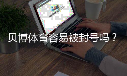 贝博体育容易被封号吗？常见原因、预防方法与快速申诉指南