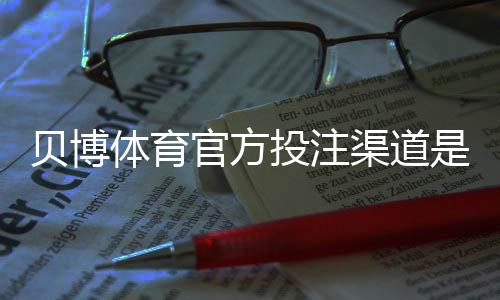 贝博体育官方投注渠道是什么？正规入口、安全验证与注册充值全攻略