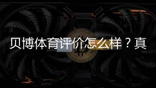 贝博体育评价怎么样？真实用户口碑、平台安全与提现速度全面解析
