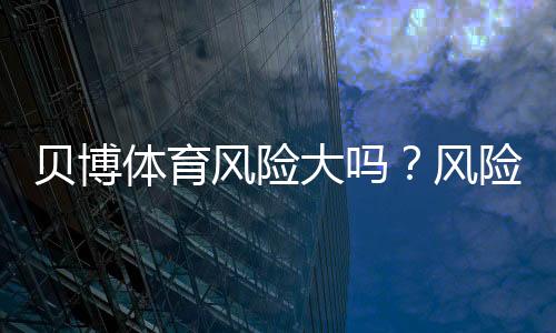 贝博体育风险大吗?风险评估、合法性与防骗降低策略一文看懂
