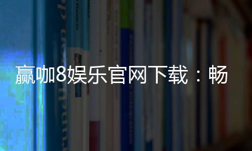 赢咖8娱乐官网下载：畅享顶级电子游艺的极致体验