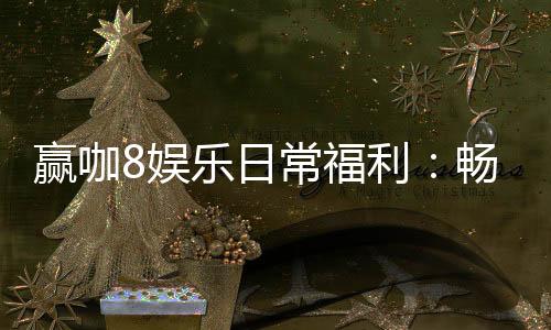 赢咖8娱乐日常福利：畅享专属优惠与惊喜礼遇