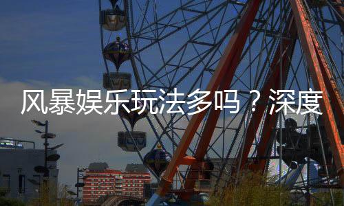 风暴娱乐玩法多吗？深度解析其丰富游戏种类与特色玩法