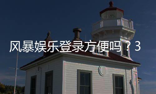 风暴娱乐登录方便吗？3分钟带你快速上手平台全流程
