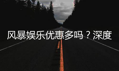 风暴娱乐优惠多吗？深度解析其福利活动与真实玩家体验