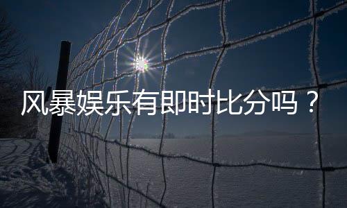 风暴娱乐有即时比分吗？全面解析比分查询与赛事直播功能