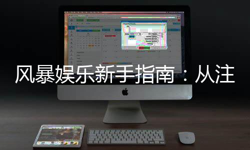 风暴娱乐新手指南：从注册到畅玩的完整攻略