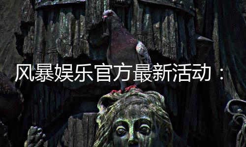 风暴娱乐官方最新活动：限时福利与高爆率电竞赛事火热开启