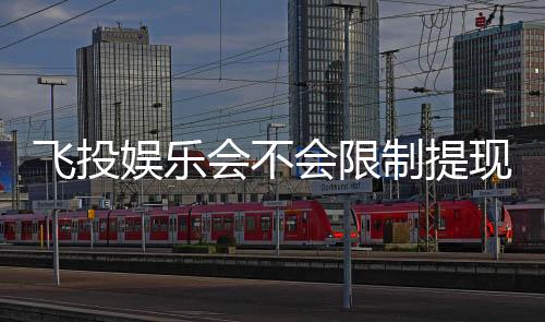飞投娱乐会不会限制提现？深度解析平台提款规则与到账时效
