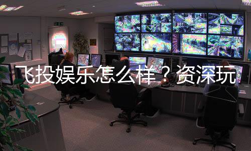 飞投娱乐怎么样？资深玩家带你全面评测真实体验