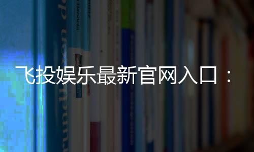 飞投娱乐最新官网入口：畅享顶级电子游艺与真人娱乐体验