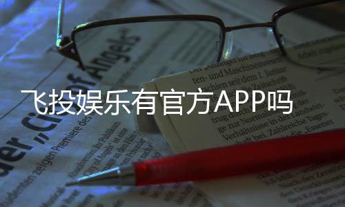 飞投娱乐有官方APP吗？一文详解下载与使用指南