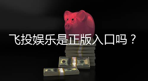 飞投娱乐是正版入口吗？深度解析平台安全性与游戏体验