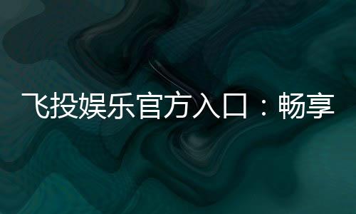 飞投娱乐官方入口：畅享顶级电子游艺的尊贵体验