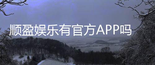 顺盈娱乐有官方APP吗？下载安装与使用指南全解析