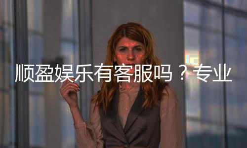 顺盈娱乐有客服吗?专业客服团队24小时在线解答