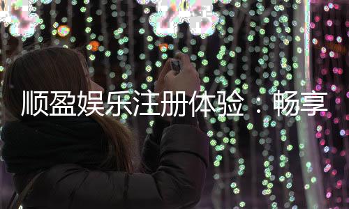 顺盈娱乐注册体验:畅享高端游戏与尊贵礼遇的完美之旅