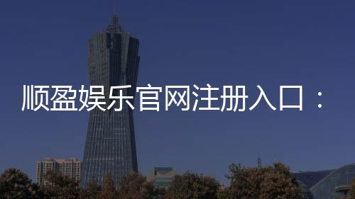 顺盈娱乐官网注册入口：快速注册指南与新手礼包领取攻略
