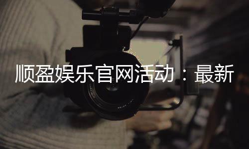 顺盈娱乐官网活动:最新优惠与精彩游戏等你体验