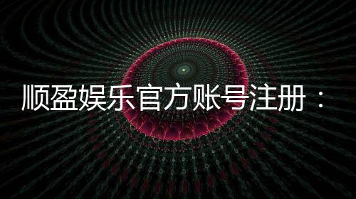 顺盈娱乐官方账号注册：轻松三步完成注册畅享顶级棋牌体验