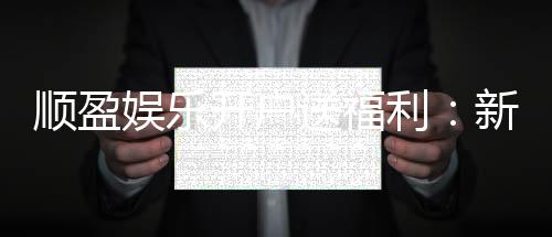 顺盈娱乐开户送福利：新会员专享豪礼首存即赠888元彩金